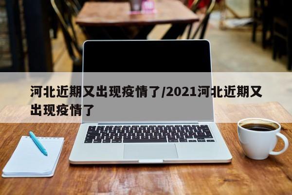 河北近期又出现疫情了/2021河北近期又出现疫情了
