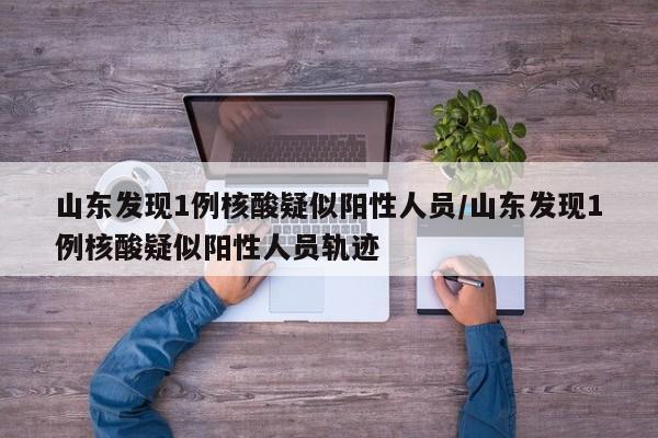山东发现1例核酸疑似阳性人员/山东发现1例核酸疑似阳性人员轨迹