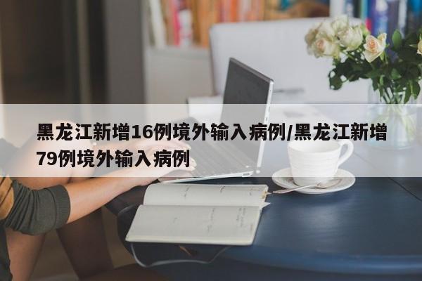 黑龙江新增16例境外输入病例/黑龙江新增79例境外输入病例