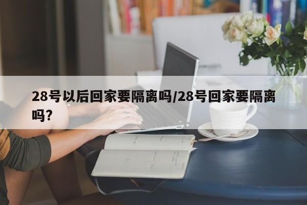 28号以后回家要隔离吗/28号回家要隔离吗?