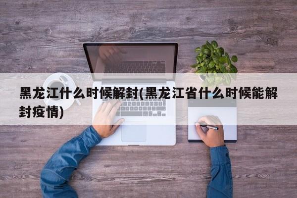 黑龙江什么时候解封(黑龙江省什么时候能解封疫情)