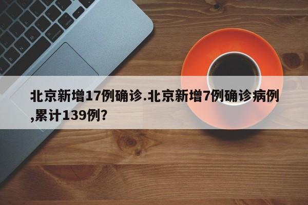北京新增17例确诊.北京新增7例确诊病例,累计139例?