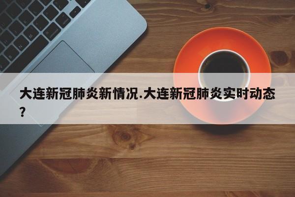 大连新冠肺炎新情况.大连新冠肺炎实时动态?
