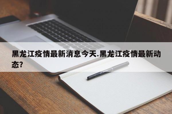 黑龙江疫情最新消息今天.黑龙江疫情最新动态?