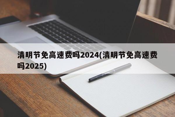 清明节免高速费吗2024(清明节免高速费吗2025)
