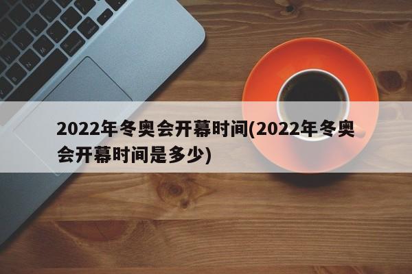 2022年冬奥会开幕时间(2022年冬奥会开幕时间是多少)