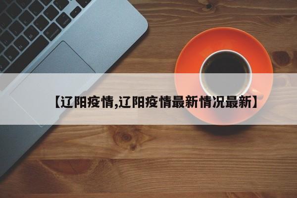 【辽阳疫情,辽阳疫情最新情况最新】