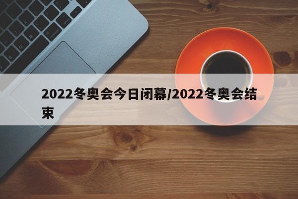 2022冬奥会今日闭幕/2022冬奥会结束